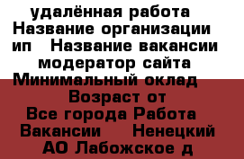 удалённая работа › Название организации ­ ип › Название вакансии ­ модератор сайта › Минимальный оклад ­ 39 500 › Возраст от ­ 18 - Все города Работа » Вакансии   . Ненецкий АО,Лабожское д.